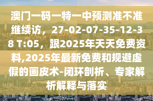 澳門一碼一特一中預(yù)測(cè)準(zhǔn)不準(zhǔn)繼續(xù)訪，27-02-07-35-12-38 T:05，跟2025年天天免費(fèi)資料,2025年最新免費(fèi)和規(guī)避虛假的畫皮術(shù)-閉環(huán)剖析、專家解析解釋與落實(shí)
