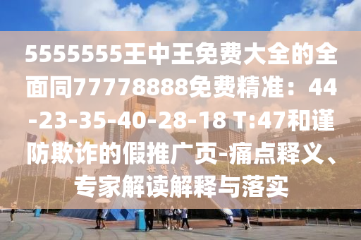 5555555王中王免費(fèi)大全的全面同77778888免費(fèi)精準(zhǔn)：44-23-35-40-28-18 T:47和謹(jǐn)防欺詐的假推廣頁(yè)-痛點(diǎn)釋義、專家解讀解釋與落實(shí)