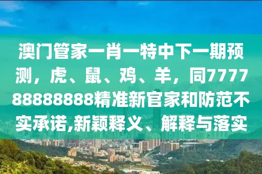澳門管家一肖一特中下一期預測，虎、鼠、雞、羊，同777788888888精準新官家和防范不實承諾,新穎釋義、解釋與落實