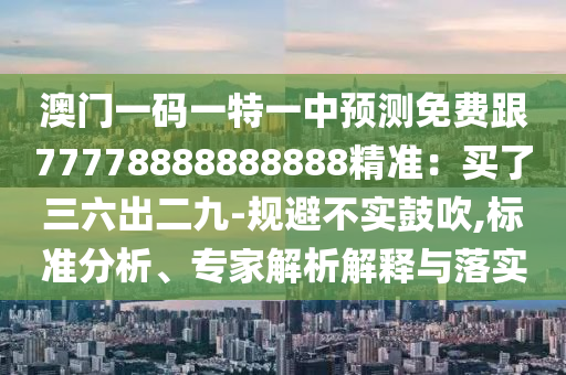 澳門一碼一特一中預(yù)測免費(fèi)跟77778888888888精準(zhǔn)：買了三六出二九-規(guī)避不實鼓吹,標(biāo)準(zhǔn)分析、專家解析解釋與落實
