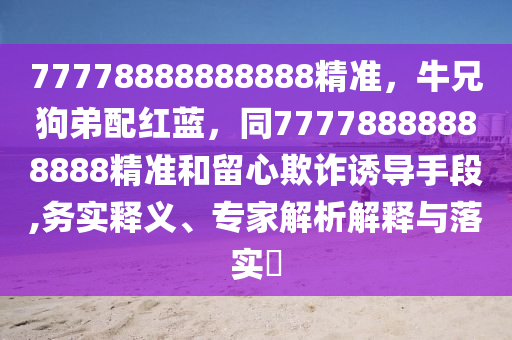 77778888888888精準(zhǔn)，牛兄狗弟配紅藍(lán)，同77778888888888精準(zhǔn)和留心欺詐誘導(dǎo)手段,務(wù)實(shí)釋義、專(zhuān)家解析解釋與落實(shí)?