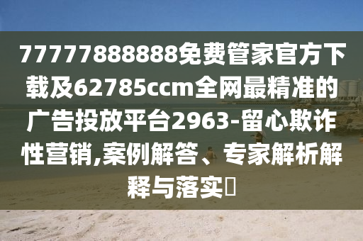 77777888888免費管家官方下載及62785ccm全網(wǎng)最精準(zhǔn)的廣告投放平臺2963-留心欺詐性營銷,案例解答、專家解析解釋與落實?