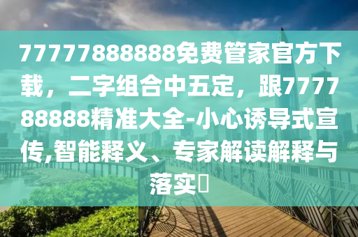 77777888888免費管家官方下載，二字組合中五定，跟777788888精準(zhǔn)大全-小心誘導(dǎo)式宣傳,智能釋義、專家解讀解釋與落實?