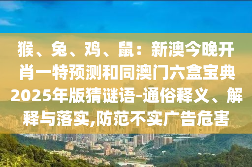 猴、兔、雞、鼠：新澳今晚開肖一特預測和同澳門六盒寶典2025年版猜謎語-通俗釋義、解釋與落實,防范不實廣告危害