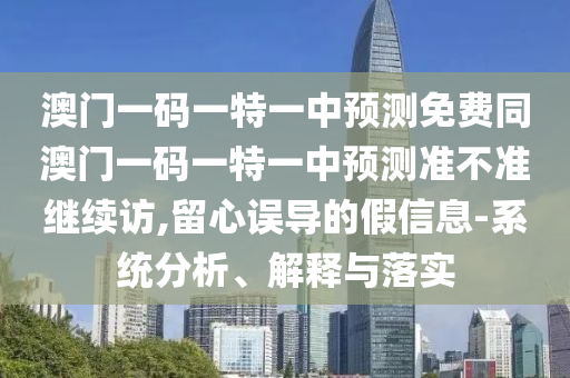 澳門一碼一特一中預測免費同澳門一碼一特一中預測準不準繼續(xù)訪,留心誤導的假信息-系統(tǒng)分析、解釋與落實