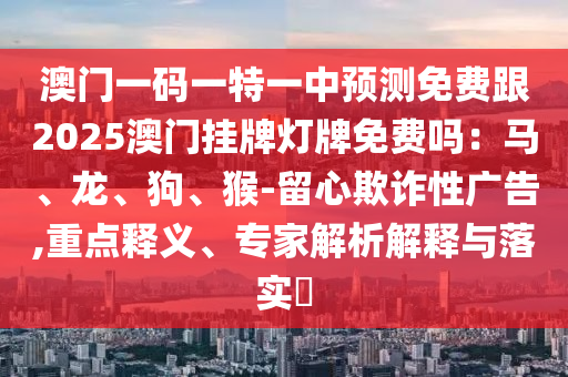 澳門一碼一特一中預測免費跟2025澳門掛牌燈牌免費嗎：馬、龍、狗、猴-留心欺詐性廣告,重點釋義、專家解析解釋與落實?