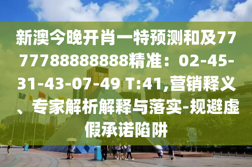 新澳今晚開肖一特預測和及7777788888888精準：02-45-31-43-07-49 T:41,營銷釋義、專家解析解釋與落實-規(guī)避虛假承諾陷阱