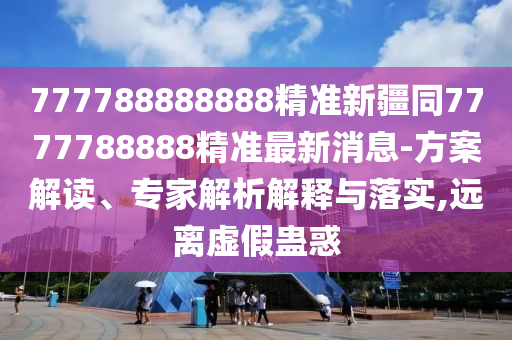 777788888888精準新疆同7777788888精準最新消息-方案解讀、專家解析解釋與落實,遠離虛假蠱惑