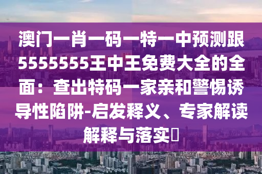 澳門一肖一碼一特一中預測跟5555555王中王免費大全的全面：查出特碼一家親和警惕誘導性陷阱-啟發(fā)釋義、專家解讀解釋與落實?