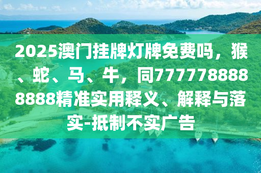 2025澳門(mén)掛牌燈牌免費(fèi)嗎，猴、蛇、馬、牛，同7777788888888精準(zhǔn)實(shí)用釋義、解釋與落實(shí)-抵制不實(shí)廣告