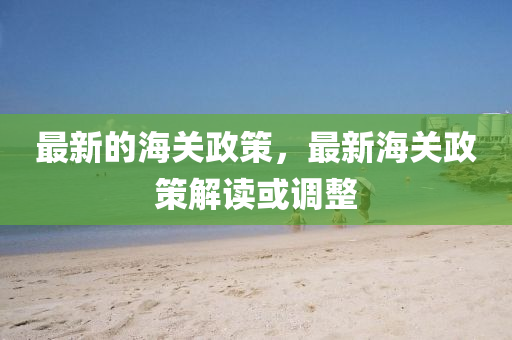最新的海關(guān)政策，最新海關(guān)政策解讀或調(diào)整