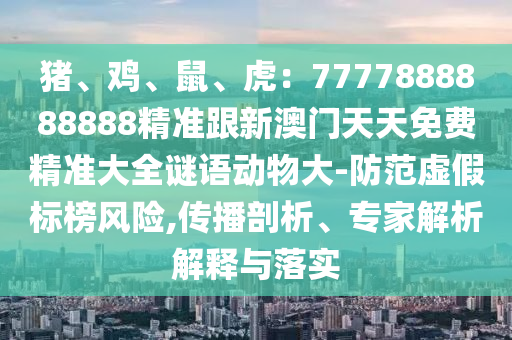豬、雞、鼠、虎：7777888888888精準跟新澳門天天免費精準大全謎語動物大-防范虛假標榜風險,傳播剖析、專家解析解釋與落實