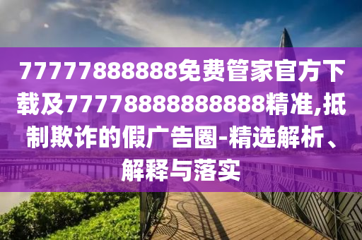 77777888888免費管家官方下載及77778888888888精準,抵制欺詐的假廣告圈-精選解析、解釋與落實