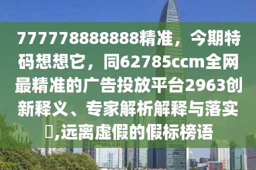 777778888888精準(zhǔn)，今期特碼想想它，同62785ccm全網(wǎng)最精準(zhǔn)的廣告投放平臺(tái)2963創(chuàng)新釋義、專(zhuān)家解析解釋與落實(shí)?,遠(yuǎn)離虛假的假標(biāo)榜語(yǔ)