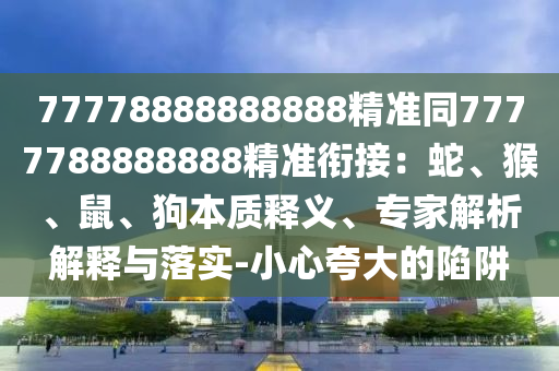 77778888888888精準(zhǔn)同7777788888888精準(zhǔn)銜接：蛇、猴、鼠、狗本質(zhì)釋義、專(zhuān)家解析解釋與落實(shí)-小心夸大的陷阱