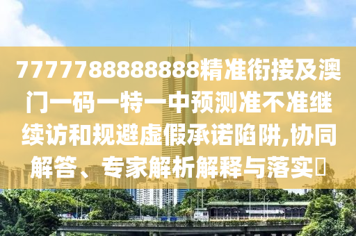 7777788888888精準(zhǔn)銜接及澳門(mén)一碼一特一中預(yù)測(cè)準(zhǔn)不準(zhǔn)繼續(xù)訪(fǎng)和規(guī)避虛假承諾陷阱,協(xié)同解答、專(zhuān)家解析解釋與落實(shí)?