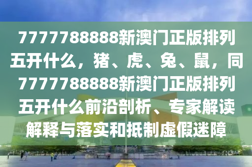 7777788888新澳門正版排列五開什么，豬、虎、兔、鼠，同7777788888新澳門正版排列五開什么前沿剖析、專家解讀解釋與落實和抵制虛假迷障