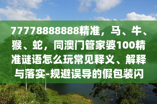77778888888精準(zhǔn)，馬、牛、猴、蛇，同澳門管家婆100精準(zhǔn)謎語怎么玩常見釋義、解釋與落實(shí)-規(guī)避誤導(dǎo)的假包裝閃
