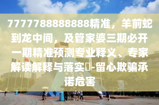 7777788888888精準(zhǔn)，羊前蛇到龍中間，及管家婆三期必開(kāi)一期精準(zhǔn)預(yù)測(cè)專業(yè)釋義、專家解讀解釋與落實(shí)?-留心欺騙承諾危害