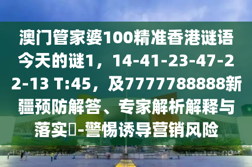 澳門管家婆100精準(zhǔn)香港謎語(yǔ)今天的謎1，14-41-23-47-22-13 T:45，及7777788888新疆預(yù)防解答、專家解析解釋與落實(shí)?-警惕誘導(dǎo)營(yíng)銷風(fēng)險(xiǎn)