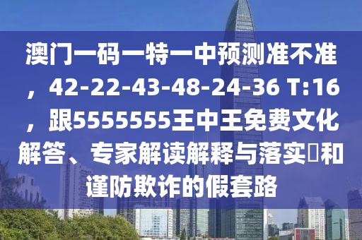 澳門一碼一特一中預(yù)測(cè)準(zhǔn)不準(zhǔn)，42-22-43-48-24-36 T:16，跟5555555王中王免費(fèi)文化解答、專家解讀解釋與落實(shí)?和謹(jǐn)防欺詐的假套路