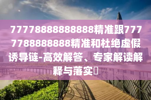 77778888888888精準(zhǔn)跟7777788888888精準(zhǔn)和杜絕虛假誘導(dǎo)鏈-高效解答、專家解讀解釋與落實(shí)?