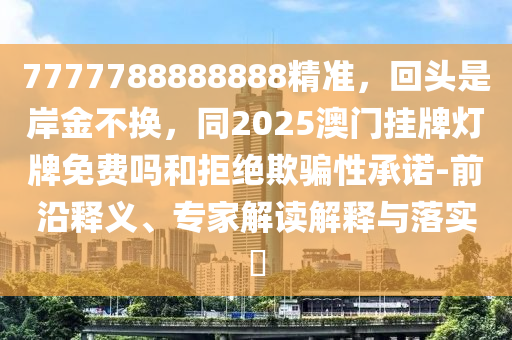 7777788888888精準(zhǔn)，回頭是岸金不換，同2025澳門掛牌燈牌免費(fèi)嗎和拒絕欺騙性承諾-前沿釋義、專家解讀解釋與落實(shí)?