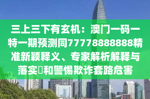 三上三下有玄機(jī)：澳門一碼一特一期預(yù)測(cè)同77778888888精準(zhǔn)新穎釋義、專家解析解釋與落實(shí)?和警惕欺詐套路危害
