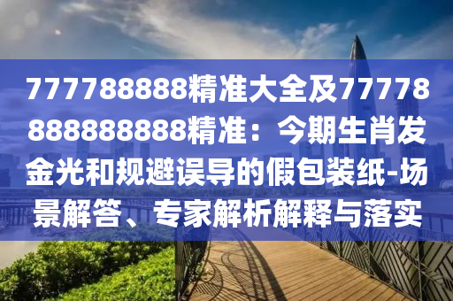 777788888精準(zhǔn)大全及77778888888888精準(zhǔn)：今期生肖發(fā)金光和規(guī)避誤導(dǎo)的假包裝紙-場(chǎng)景解答、專家解析解釋與落實(shí)