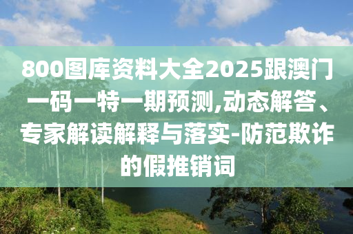 800圖庫資料大全2025跟澳門一碼一特一期預(yù)測,動態(tài)解答、專家解讀解釋與落實-防范欺詐的假推銷詞