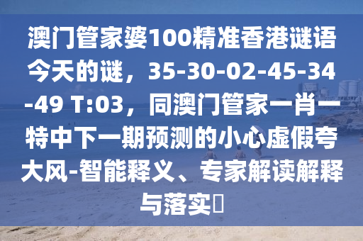 澳門管家婆100精準(zhǔn)香港謎語(yǔ)今天的謎，35-30-02-45-34-49 T:03，同澳門管家一肖一特中下一期預(yù)測(cè)的小心虛假夸大風(fēng)-智能釋義、專家解讀解釋與落實(shí)?