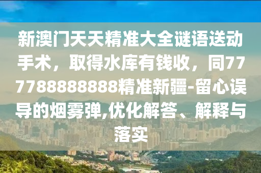 新澳門天天精準大全謎語送動手術，取得水庫有錢收，同777788888888精準新疆-留心誤導的煙霧彈,優(yōu)化解答、解釋與落實
