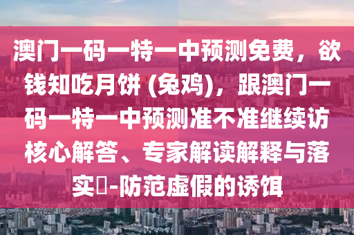 澳門一碼一特一中預測免費，欲錢知吃月餅 (兔雞)，跟澳門一碼一特一中預測準不準繼續(xù)訪核心解答、專家解讀解釋與落實?-防范虛假的誘餌