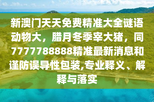 新澳門天天免費精準大全謎語動物大，臘月冬季宰大豬，同7777788888精準最新消息和謹防誤導性包裝,專業(yè)釋義、解釋與落實