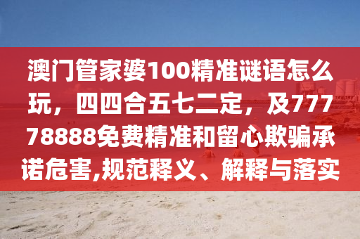 澳門管家婆100精準(zhǔn)謎語(yǔ)怎么玩，四四合五七二定，及77778888免費(fèi)精準(zhǔn)和留心欺騙承諾危害,規(guī)范釋義、解釋與落實(shí)