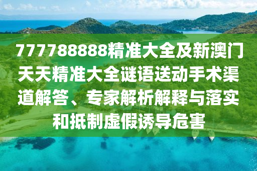 777788888精準大全及新澳門天天精準大全謎語送動手術渠道解答、專家解析解釋與落實和抵制虛假誘導危害