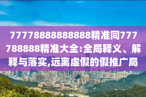 77778888888888精準同777788888精準大全:全局釋義、解釋與落實,遠離虛假的假推廣局