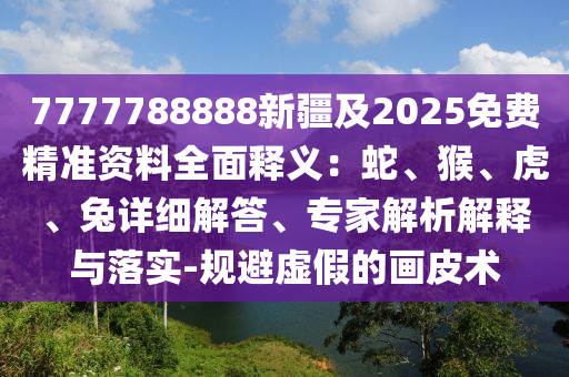 7777788888新疆及2025免費精準資料全面釋義：蛇、猴、虎、兔詳細解答、專家解析解釋與落實-規(guī)避虛假的畫皮術(shù)