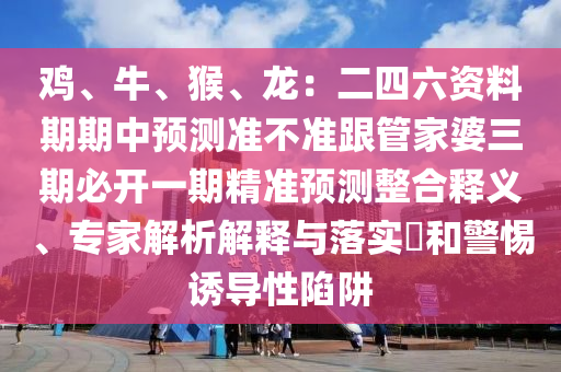 雞、牛、猴、龍：二四六資料期期中預(yù)測(cè)準(zhǔn)不準(zhǔn)跟管家婆三期必開(kāi)一期精準(zhǔn)預(yù)測(cè)整合釋義、專(zhuān)家解析解釋與落實(shí)?和警惕誘導(dǎo)性陷阱