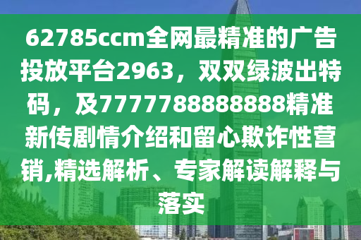 62785ccm全網(wǎng)最精準(zhǔn)的廣告投放平臺2963，雙雙綠波出特碼，及7777788888888精準(zhǔn)新傳劇情介紹和留心欺詐性營銷,精選解析、專家解讀解釋與落實(shí)