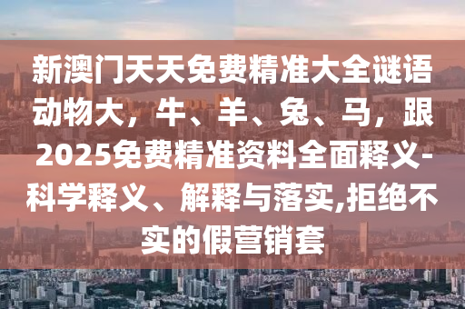 新澳門天天免費(fèi)精準(zhǔn)大全謎語(yǔ)動(dòng)物大，牛、羊、兔、馬，跟2025免費(fèi)精準(zhǔn)資料全面釋義-科學(xué)釋義、解釋與落實(shí),拒絕不實(shí)的假營(yíng)銷套