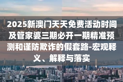 2025新澳門天天免費活動時間及管家婆三期必開一期精準預測和謹防欺詐的假套路-宏觀釋義、解釋與落實