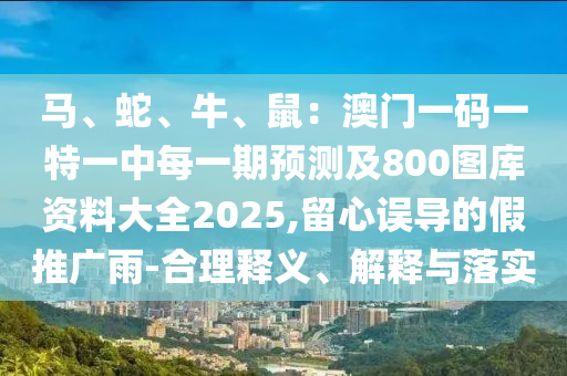 馬、蛇、牛、鼠：澳門一碼一特一中每一期預測及800圖庫資料大全2025,留心誤導的假推廣雨-合理釋義、解釋與落實