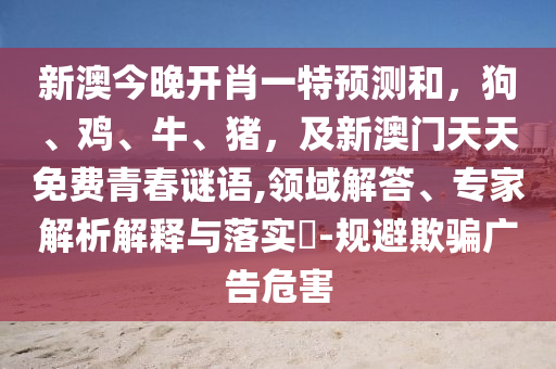 新澳今晚開(kāi)肖一特預(yù)測(cè)和，狗、雞、牛、豬，及新澳門(mén)天天免費(fèi)青春謎語(yǔ),領(lǐng)域解答、專(zhuān)家解析解釋與落實(shí)?-規(guī)避欺騙廣告危害