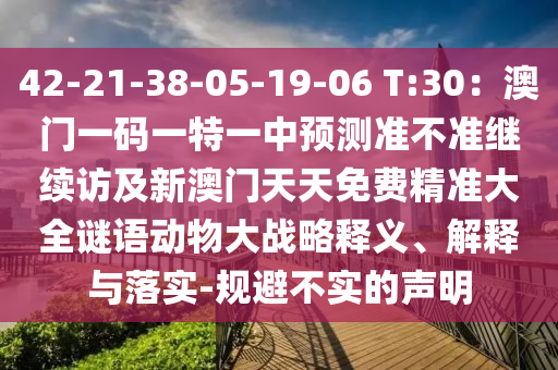 42-21-38-05-19-06 T:30：澳門一碼一特一中預(yù)測準(zhǔn)不準(zhǔn)繼續(xù)訪及新澳門天天免費(fèi)精準(zhǔn)大全謎語動物大戰(zhàn)略釋義、解釋與落實-規(guī)避不實的聲明