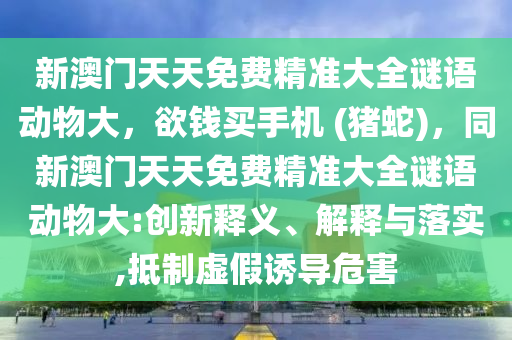 新澳門天天免費(fèi)精準(zhǔn)大全謎語動物大，欲錢買手機(jī) (豬蛇)，同新澳門天天免費(fèi)精準(zhǔn)大全謎語動物大:創(chuàng)新釋義、解釋與落實,抵制虛假誘導(dǎo)危害