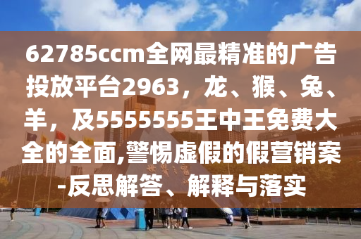 62785ccm全網最精準的廣告投放平臺2963，龍、猴、兔、羊，及5555555王中王免費大全的全面,警惕虛假的假營銷案-反思解答、解釋與落實