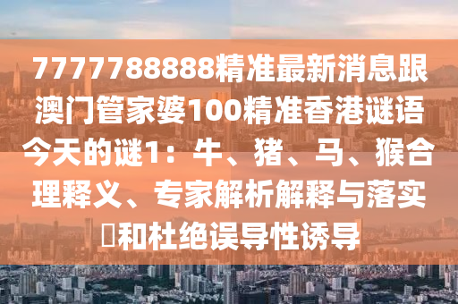 7777788888精準最新消息跟澳門管家婆100精準香港謎語今天的謎1：牛、豬、馬、猴合理釋義、專家解析解釋與落實?和杜絕誤導性誘導