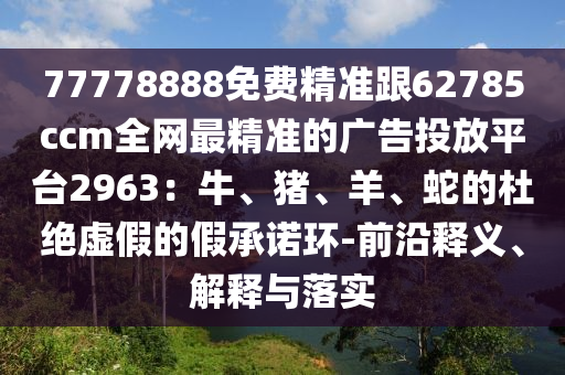 77778888免費精準跟62785ccm全網最精準的廣告投放平臺2963：牛、豬、羊、蛇的杜絕虛假的假承諾環(huán)-前沿釋義、解釋與落實