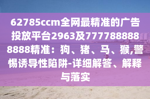 62785ccm全網(wǎng)最精準(zhǔn)的廣告投放平臺2963及7777888888888精準(zhǔn)：狗、豬、馬、猴,警惕誘導(dǎo)性陷阱-詳細(xì)解答、解釋與落實